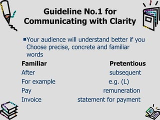 Guideline No.1 for Communicating with Clarity Your audience will understand better if you Choose precise, concrete and familiar words   Familiar Pretentious After subsequent For example   e.g. (L) Pay    remuneration Invoice  statement for payment 