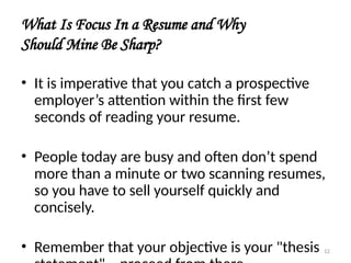 What Is Focus In a Resume and Why
Should Mine Be Sharp?
• It is imperative that you catch a prospective
employer’s attention within the first few
seconds of reading your resume.
• People today are busy and often don’t spend
more than a minute or two scanning resumes,
so you have to sell yourself quickly and
concisely.
• Remember that your objective is your "thesis 12
 