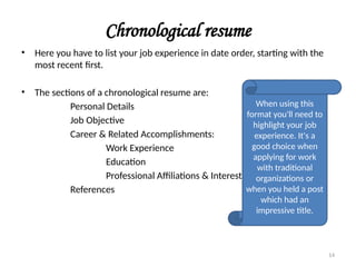 Chronological resume
• Here you have to list your job experience in date order, starting with the
most recent first.
• The sections of a chronological resume are:
Personal Details
Job Objective
Career & Related Accomplishments:
Work Experience
Education
Professional Affiliations & Interest
References
When using this
format you'll need to
highlight your job
experience. It's a
good choice when
applying for work
with traditional
organizations or
when you held a post
which had an
impressive title.
14
 