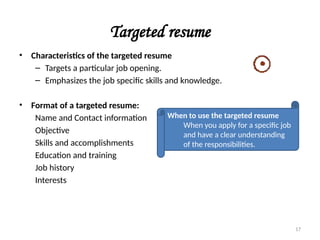 Targeted resume
• Characteristics of the targeted resume
– Targets a particular job opening.
– Emphasizes the job specific skills and knowledge.
• Format of a targeted resume:
Name and Contact information
Objective
Skills and accomplishments
Education and training
Job history
Interests
When to use the targeted resume
When you apply for a specific job
and have a clear understanding
of the responsibilities.
17
 