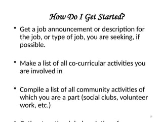 How Do I Get Started?
• Get a job announcement or description for
the job, or type of job, you are seeking, if
possible.
• Make a list of all co-curricular activities you
are involved in
• Compile a list of all community activities of
which you are a part (social clubs, volunteer
work, etc.)
19
 
