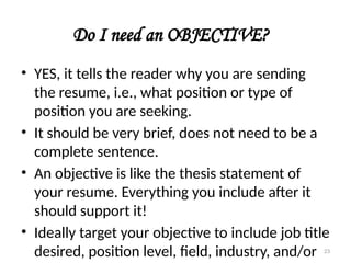 Do I need an OBJECTIVE?
• YES, it tells the reader why you are sending
the resume, i.e., what position or type of
position you are seeking.
• It should be very brief, does not need to be a
complete sentence.
• An objective is like the thesis statement of
your resume. Everything you include after it
should support it!
• Ideally target your objective to include job title
desired, position level, field, industry, and/or 23
 