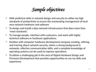 Sample objectives
• With proficient skills in network design and security to utilize my high
standards of productivity to ensure the outstanding management of local
area network hardware and software
• To design and install a data network infrastructure that does more than
‘meet standards’.
• To manage people, interface with customers, and work with highly
technical software or hardware applications.
• Position with computer hardware development company creating, refining,
and training about network security, where a strong background in
networks, effective communication skills, and a complete knowledge of
operating systems can be used to improve operations.
• To obtain a challenging job in the area of Digital Hardware Design and
Firmware Development that provides opportunities to use my skills and
experience.
24
 