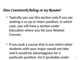 Does Coursework Belong on my Resume?
• Typically you use this section only if you are
seeking a co-op or intern position, in which
case, you will have a section under
Education where you list your Related
Courses.
• If you took a course that is one which other
students with your major would not take
and it would be advantageous for a
particular position, list it (probably under 27
 
