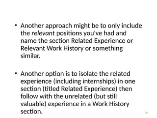 • Another approach might be to only include
the relevant positions you've had and
name the section Related Experience or
Relevant Work History or something
similar.
• Another option is to isolate the related
experience (including internships) in one
section (titled Related Experience) then
follow with the unrelated (but still
valuable) experience in a Work History
section. 30
 