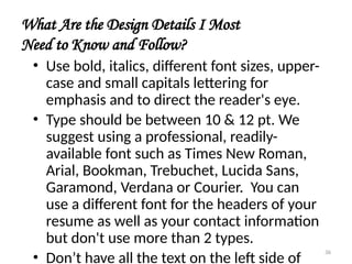 What Are the Design Details I Most
Need to Know and Follow?
• Use bold, italics, different font sizes, upper-
case and small capitals lettering for
emphasis and to direct the reader's eye.
• Type should be between 10 & 12 pt. We
suggest using a professional, readily-
available font such as Times New Roman,
Arial, Bookman, Trebuchet, Lucida Sans,
Garamond, Verdana or Courier. You can
use a different font for the headers of your
resume as well as your contact information
but don't use more than 2 types.
• Don’t have all the text on the left side of
36
 