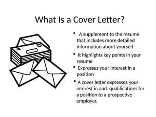 What Is a Cover Letter?
 A supplement to the resume
that includes more detailed
information about yourself
 It highlights key points in your
resume
 Expresses your interest in a
position
 A cover letter expresses your
interest in and qualifications for
a position to a prospective
employer.
 