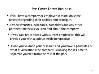 Pre-Cover Letter Business
 If you have a company or employer in mind, do some
research regarding their policies and principles
 Review websites, brochures, pamphlets and any other
pertinent materials you can find about the company
 If you can, try to speak with current employees; this will
provide you with a unique inside perspective
 Once you’ve done your research and you have a good idea of
what qualifications the company is looking for, it’s time to
separate yourself from the rest of the pack
46
 