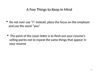 A Few Things to Keep in Mind
 Do not over use “I”. Instead, place the focus on the employer
and use the word “you”
 The point of the cover letter is to flesh out your resume’s
selling points not to repeat the same things that appear in
your resume
48
 