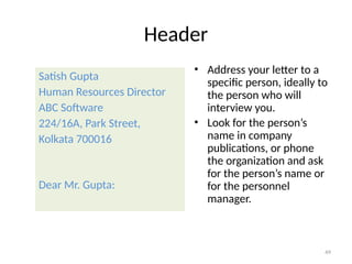 Header
Satish Gupta
Human Resources Director
ABC Software
224/16A, Park Street,
Kolkata 700016
Dear Mr. Gupta:
• Address your letter to a
specific person, ideally to
the person who will
interview you.
• Look for the person’s
name in company
publications, or phone
the organization and ask
for the person’s name or
for the personnel
manager.
49
 