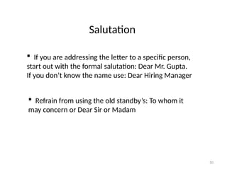 Salutation
 If you are addressing the letter to a specific person,
start out with the formal salutation: Dear Mr. Gupta.
If you don’t know the name use: Dear Hiring Manager
 Refrain from using the old standby’s: To whom it
may concern or Dear Sir or Madam
50
 