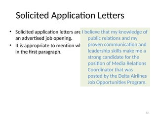 Solicited Application Letters
• Solicited application letters are letters written in response to
an advertised job opening.
• It is appropriate to mention where you learned of the opening
in the first paragraph.
I believe that my knowledge of
public relations and my
proven communication and
leadership skills make me a
strong candidate for the
position of Media Relations
Coordinator that was
posted by the Delta Airlines
Job Opportunities Program.
52
 