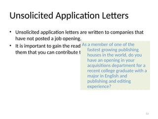 Unsolicited Application Letters
• Unsolicited application letters are written to companies that
have not posted a job opening.
• It is important to gain the reader’s attention and persuade
them that you can contribute to the company’s goals.
As a member of one of the
fastest growing publishing
houses in the world, do you
have an opening in your
acquisitions department for a
recent college graduate with a
major in English and
publishing and editing
experience?
53
 