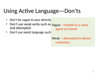 Using Active Language—Don’ts
• Don’t be vague in your descriptions.
• Don’t use weak verbs such as endeavored, tried, hoped,
and attempted.
• Don’t use sexist language such as chairman and manpower.
Vague: I worked as a ramp
agent at Comair.
Weak: I attempted to attract
customers.
57
 