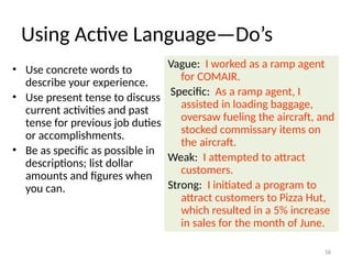 Using Active Language—Do’s
• Use concrete words to
describe your experience.
• Use present tense to discuss
current activities and past
tense for previous job duties
or accomplishments.
• Be as specific as possible in
descriptions; list dollar
amounts and figures when
you can.
Vague: I worked as a ramp agent
for COMAIR.
Specific: As a ramp agent, I
assisted in loading baggage,
oversaw fueling the aircraft, and
stocked commissary items on
the aircraft.
Weak: I attempted to attract
customers.
Strong: I initiated a program to
attract customers to Pizza Hut,
which resulted in a 5% increase
in sales for the month of June.
58
 