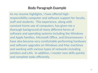 Body Paragraph Example
As my resume highlights, I have offered high-
responsibility computer and software support for faculty,
staff and students. This experience, along with
constant home use of computers, has given me a
thorough background of many different forms of
software and operating systems including the Windows
and Apple families, Microsoft Office, and Dreamweaver. I
have also become very comfortable performing hardware
and software upgrades on Windows and Mac machines
and working with various types of networks including
wireless and LAN. In addition, I master new skills quickly
and complete tasks efficiently.
59
 