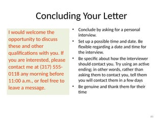 Concluding Your Letter
I would welcome the
opportunity to discuss
these and other
qualifications with you. If
you are interested, please
contact me at (317) 555-
0118 any morning before
11:00 a.m., or feel free to
leave a message.
• Conclude by asking for a personal
interview.
• Set up a possible time and date. Be
flexible regarding a date and time for
the interview.
• Be specific about how the interviewer
should contact you. Try using an active
ending; in other words, rather than
asking them to contact you, tell them
you will contact them in a few days
• Be genuine and thank them for their
time
60
 