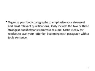  Organize your body paragraphs to emphasize your strongest
and most relevant qualifications. Only include the two or three
strongest qualifications from your resume. Make it easy for
readers to scan your letter by beginning each paragraph with a
topic sentence.
63
 