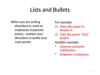Lists and Bullets
When you are writing
directions or want to
emphasize important
points, number your
directions or bullet your
main points.
For example,
1) Place the paper in
drawer A.
2) Click the green “start”
button.
Another example,
• Improve customer
satisfaction.
• Empower employees.
74
 