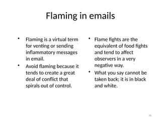 Flaming in emails
• Flaming is a virtual term
for venting or sending
inflammatory messages
in email.
• Avoid flaming because it
tends to create a great
deal of conflict that
spirals out of control.
• Flame fights are the
equivalent of food fights
and tend to affect
observers in a very
negative way.
• What you say cannot be
taken back; it is in black
and white.
78
 