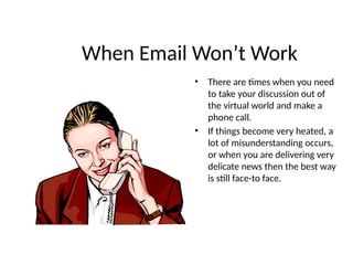 When Email Won’t Work
• There are times when you need
to take your discussion out of
the virtual world and make a
phone call.
• If things become very heated, a
lot of misunderstanding occurs,
or when you are delivering very
delicate news then the best way
is still face-to face.
 