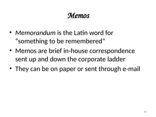 Memos
• Memorandum is the Latin word for
“something to be remembered”
• Memos are brief in-house correspondence
sent up and down the corporate ladder
• They can be on paper or sent through e-mail
84
 