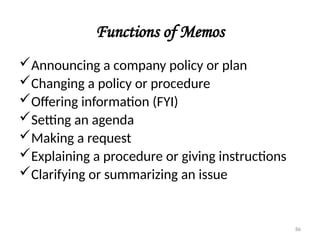 Functions of Memos
Announcing a company policy or plan
Changing a policy or procedure
Offering information (FYI)
Setting an agenda
Making a request
Explaining a procedure or giving instructions
Clarifying or summarizing an issue
86
 