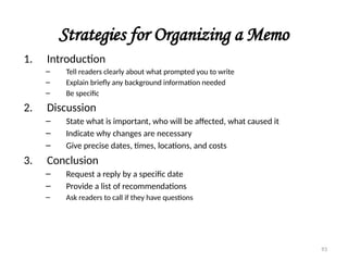 Strategies for Organizing a Memo
1. Introduction
– Tell readers clearly about what prompted you to write
– Explain briefly any background information needed
– Be specific
2. Discussion
– State what is important, who will be affected, what caused it
– Indicate why changes are necessary
– Give precise dates, times, locations, and costs
3. Conclusion
– Request a reply by a specific date
– Provide a list of recommendations
– Ask readers to call if they have questions
93
 