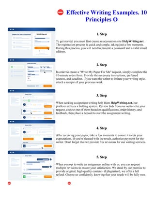 ⛔Effective Writing Examples. 10
Principles O
1. Step
To get started, you must first create an account on site HelpWriting.net.
The registration process is quick and simple, taking just a few moments.
During this process, you will need to provide a password and a valid email
address.
2. Step
In order to create a "Write My Paper For Me" request, simply complete the
10-minute order form. Provide the necessary instructions, preferred
sources, and deadline. If you want the writer to imitate your writing style,
attach a sample of your previous work.
3. Step
When seeking assignment writing help from HelpWriting.net, our
platform utilizes a bidding system. Review bids from our writers for your
request, choose one of them based on qualifications, order history, and
feedback, then place a deposit to start the assignment writing.
4. Step
After receiving your paper, take a few moments to ensure it meets your
expectations. If you're pleased with the result, authorize payment for the
writer. Don't forget that we provide free revisions for our writing services.
5. Step
When you opt to write an assignment online with us, you can request
multiple revisions to ensure your satisfaction. We stand by our promise to
provide original, high-quality content - if plagiarized, we offer a full
refund. Choose us confidently, knowing that your needs will be fully met.
⛔Effective Writing Examples. 10 Principles O ⛔Effective Writing Examples. 10 Principles O
 