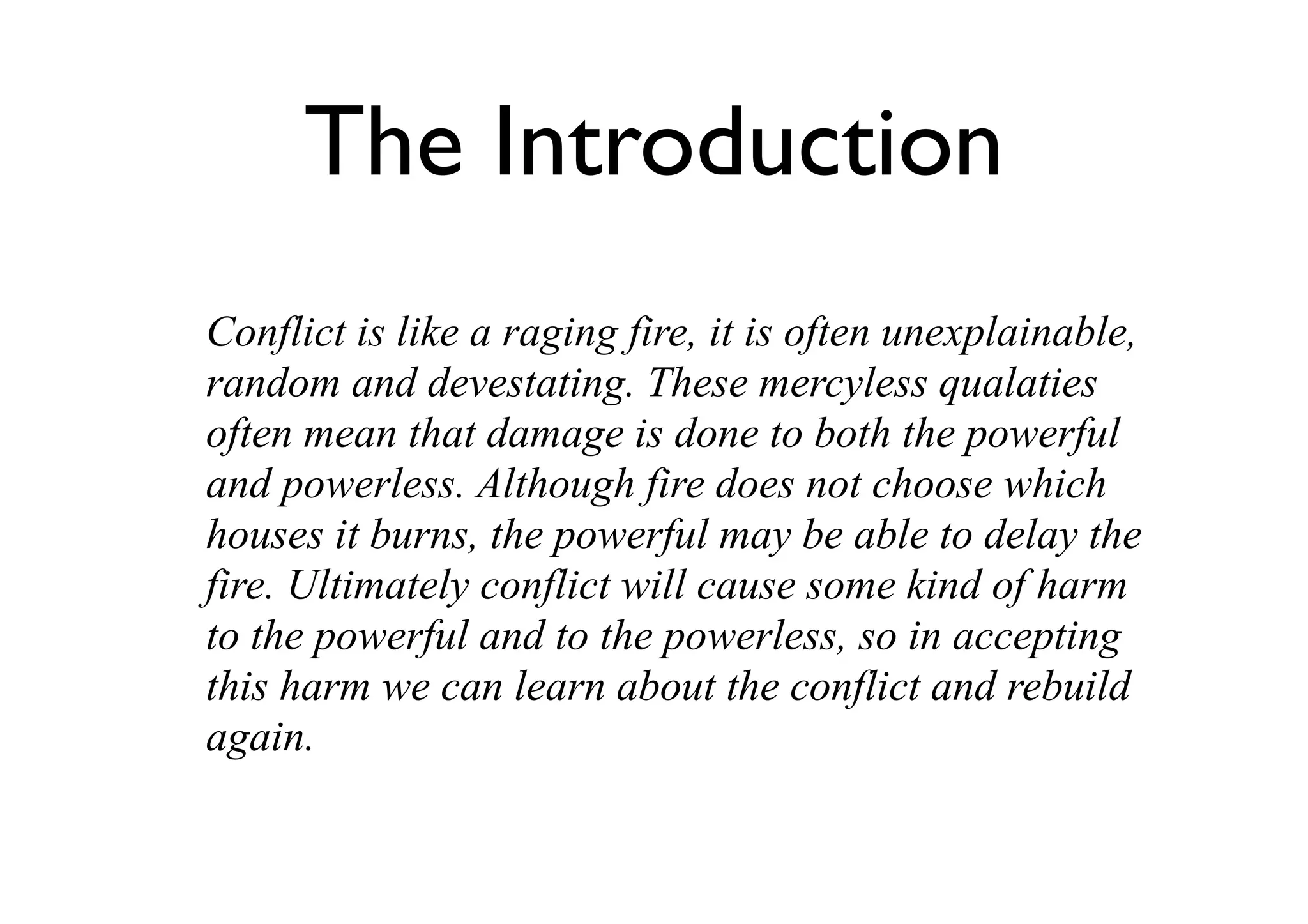 The Introduction
Conflict is like a raging fire, it is often unexplainable,
random and devestating. These mercyless qualaties
often mean that damage is done to both the powerful
and powerless. Although fire does not choose which
houses it burns, the powerful may be able to delay the
fire. Ultimately conflict will cause some kind of harm
to the powerful and to the powerless, so in accepting
this harm we can learn about the conflict and rebuild
again.
 