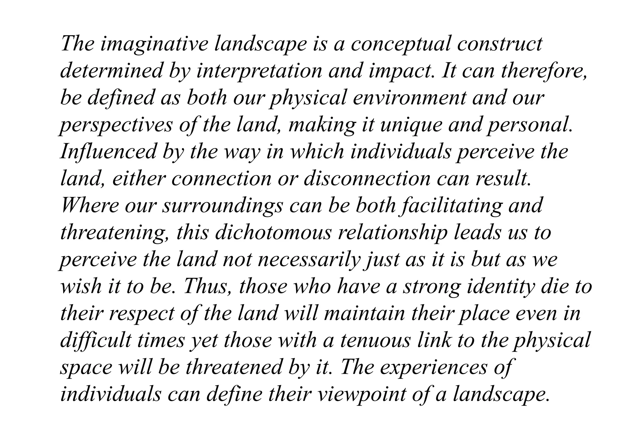 The imaginative landscape is a conceptual construct
determined by interpretation and impact. It can therefore,
be defined as both our physical environment and our
perspectives of the land, making it unique and personal.
Influenced by the way in which individuals perceive the
land, either connection or disconnection can result.
Where our surroundings can be both facilitating and
threatening, this dichotomous relationship leads us to
perceive the land not necessarily just as it is but as we
wish it to be. Thus, those who have a strong identity die to
their respect of the land will maintain their place even in
difficult times yet those with a tenuous link to the physical
space will be threatened by it. The experiences of
individuals can define their viewpoint of a landscape.
 