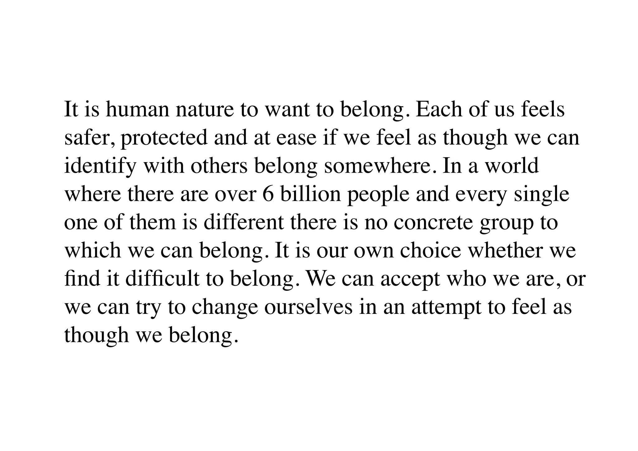 It is human nature to want to belong. Each of us feels
safer, protected and at ease if we feel as though we can
identify with others belong somewhere. In a world
where there are over 6 billion people and every single
one of them is different there is no concrete group to
which we can belong. It is our own choice whether we
ﬁnd it difﬁcult to belong. We can accept who we are, or
we can try to change ourselves in an attempt to feel as
though we belong.
 