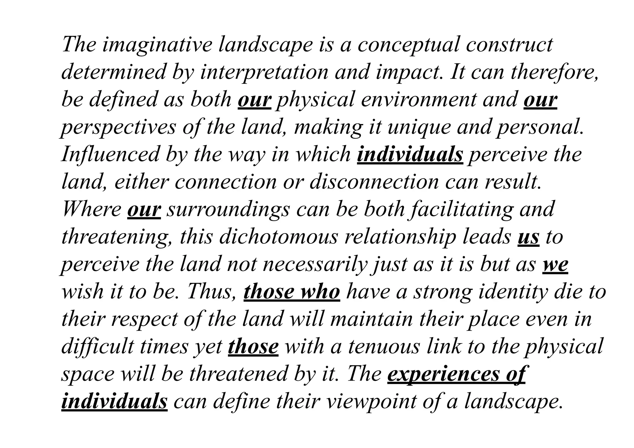 The imaginative landscape is a conceptual construct
determined by interpretation and impact. It can therefore,
be defined as both our physical environment and our
perspectives of the land, making it unique and personal.
Influenced by the way in which individuals perceive the
land, either connection or disconnection can result.
Where our surroundings can be both facilitating and
threatening, this dichotomous relationship leads us to
perceive the land not necessarily just as it is but as we
wish it to be. Thus, those who have a strong identity die to
their respect of the land will maintain their place even in
difficult times yet those with a tenuous link to the physical
space will be threatened by it. The experiences of
individuals can define their viewpoint of a landscape.
 