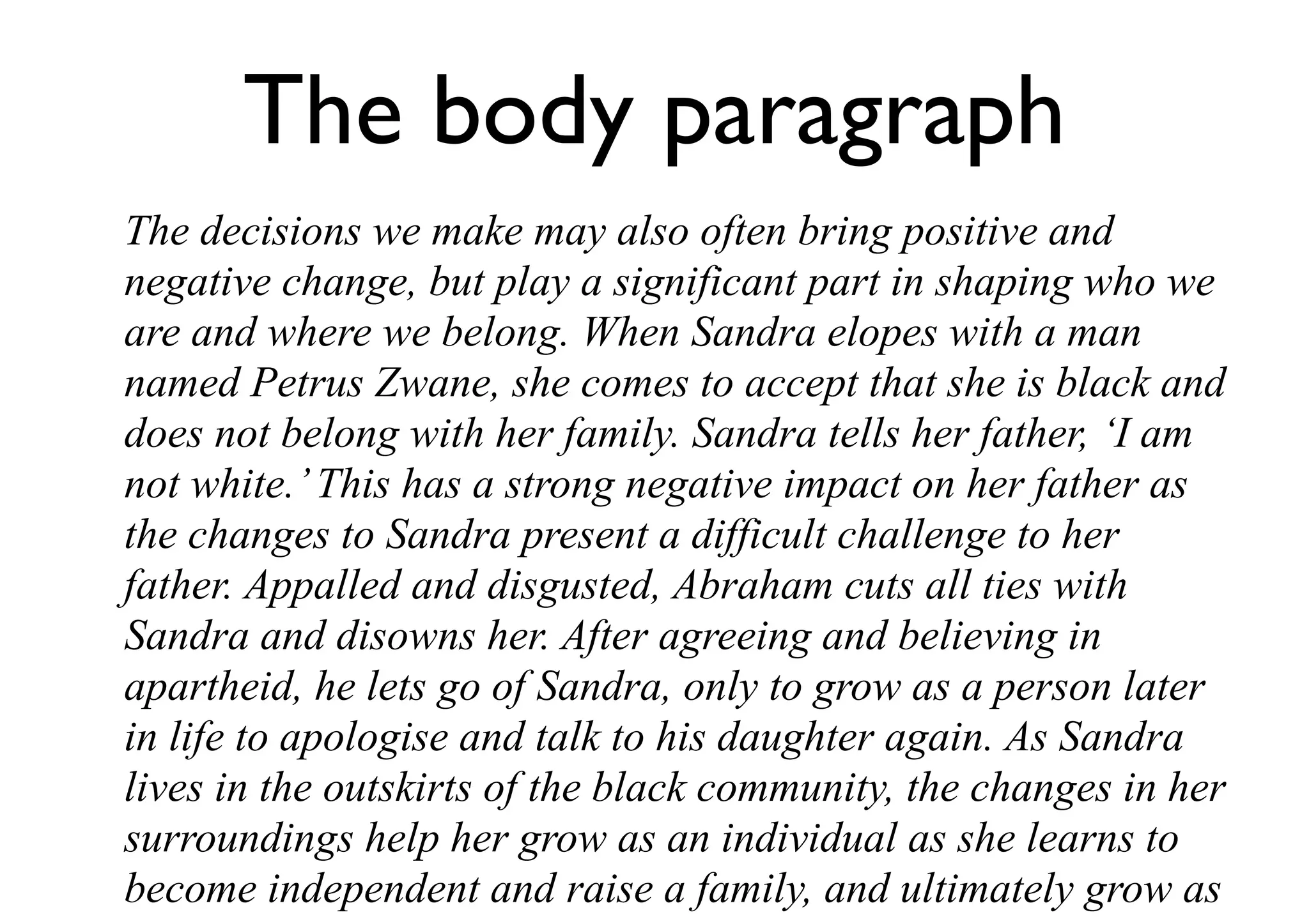 The body paragraph
The decisions we make may also often bring positive and
negative change, but play a significant part in shaping who we
are and where we belong. When Sandra elopes with a man
named Petrus Zwane, she comes to accept that she is black and
does not belong with her family. Sandra tells her father, ‘I am
not white.’This has a strong negative impact on her father as
the changes to Sandra present a difficult challenge to her
father. Appalled and disgusted, Abraham cuts all ties with
Sandra and disowns her. After agreeing and believing in
apartheid, he lets go of Sandra, only to grow as a person later
in life to apologise and talk to his daughter again. As Sandra
lives in the outskirts of the black community, the changes in her
surroundings help her grow as an individual as she learns to
become independent and raise a family, and ultimately grow as
 