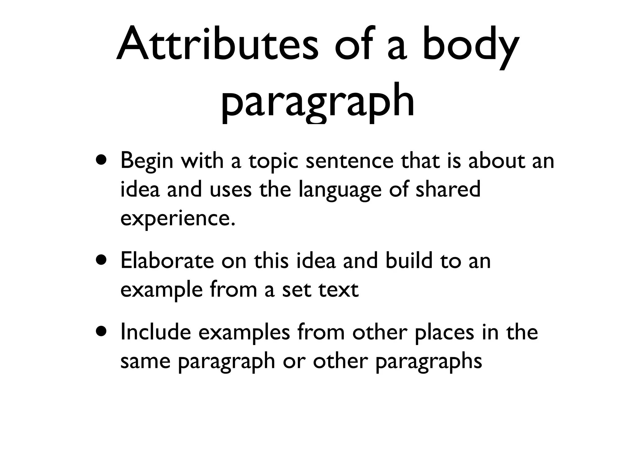Attributes of a body
paragraph
• Begin with a topic sentence that is about an
idea and uses the language of shared
experience.
• Elaborate on this idea and build to an
example from a set text
• Include examples from other places in the
same paragraph or other paragraphs
 