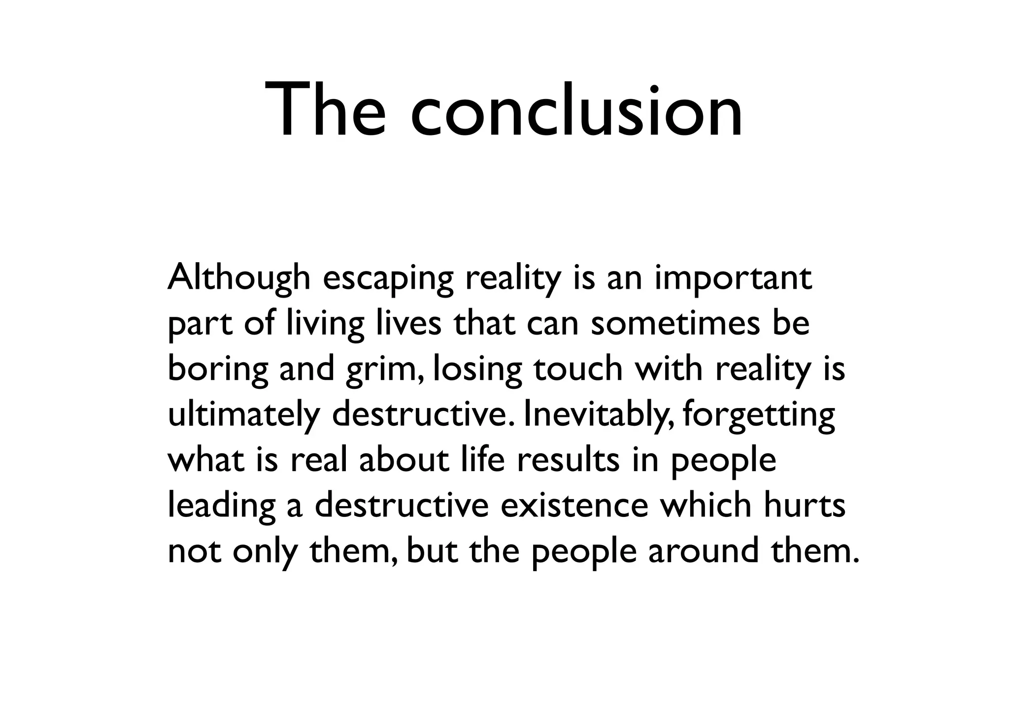 The conclusion
Although escaping reality is an important
part of living lives that can sometimes be
boring and grim, losing touch with reality is
ultimately destructive. Inevitably, forgetting
what is real about life results in people
leading a destructive existence which hurts
not only them, but the people around them.
 