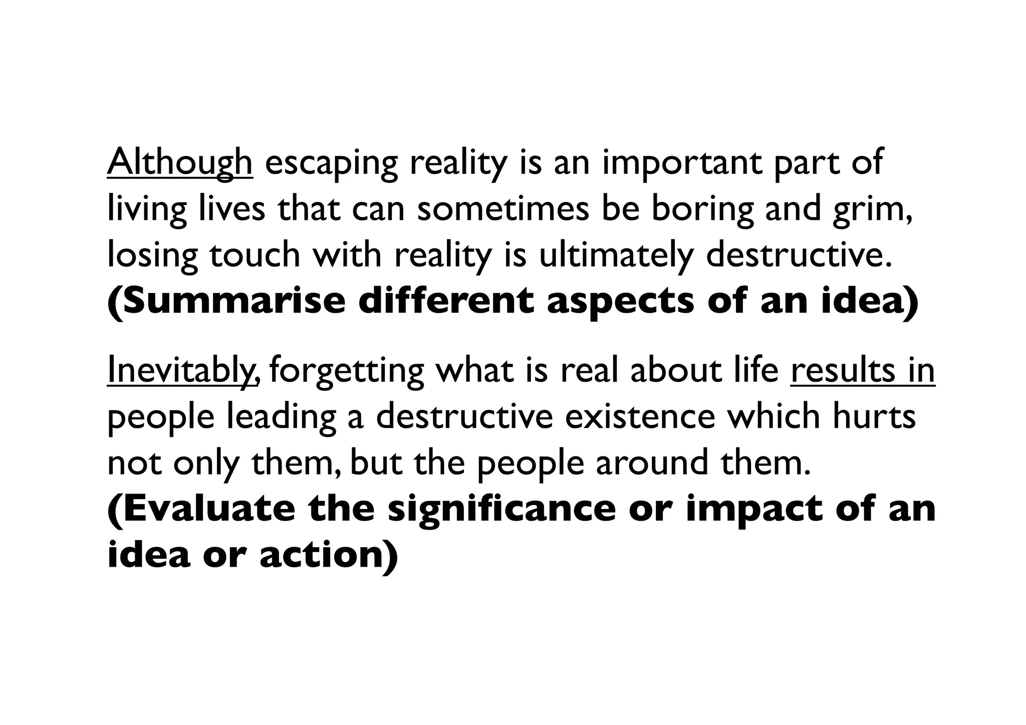 Although escaping reality is an important part of
living lives that can sometimes be boring and grim,
losing touch with reality is ultimately destructive.
(Summarise different aspects of an idea)
Inevitably, forgetting what is real about life results in
people leading a destructive existence which hurts
not only them, but the people around them.
(Evaluate the signiﬁcance or impact of an
idea or action)
 