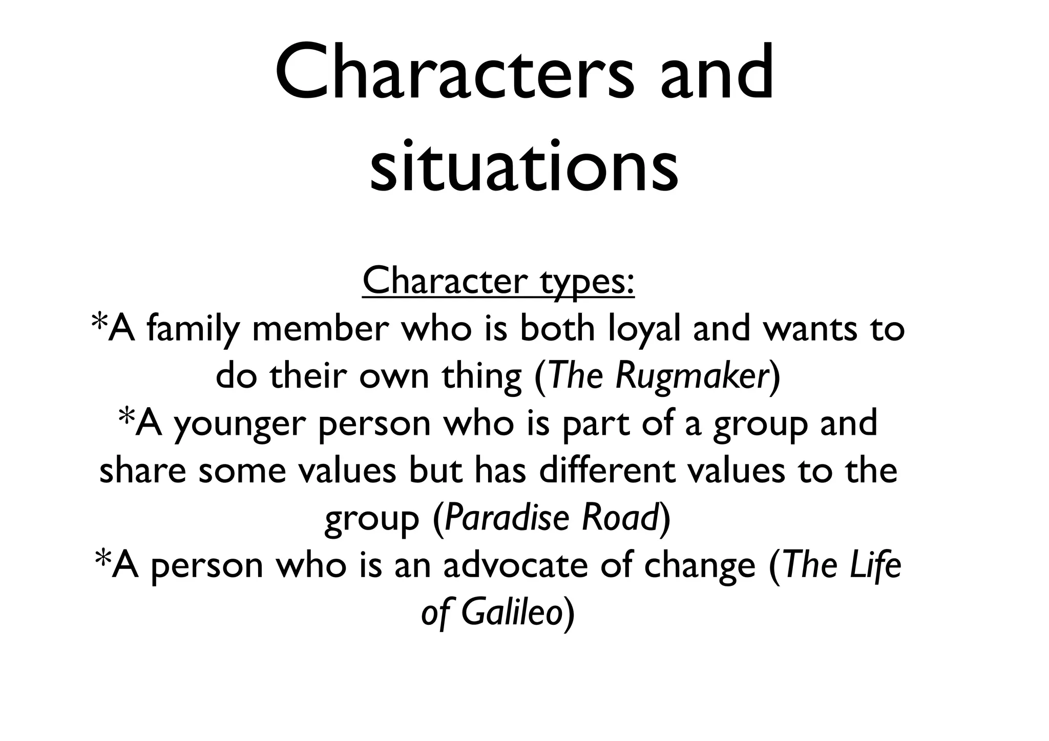Characters and
situations
Character types:
*A family member who is both loyal and wants to
do their own thing (The Rugmaker)
*A younger person who is part of a group and
share some values but has different values to the
group (Paradise Road)
*A person who is an advocate of change (The Life
of Galileo)
 