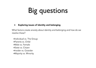 Big questions
• Exploring issues of identity and belonging
What factors create anxiety about identity and belonging and how do we
resolve these?
•Individual vs. The Group
•Parents vs. Child
•Male vs. Female
•State vs. Citizen
•Insider vs. Outsider
•Majority vs. Minority
 