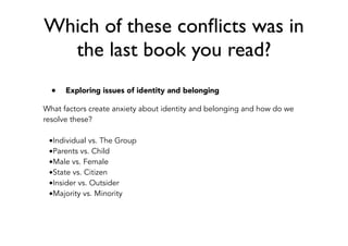 Which of these conﬂicts was in
the last book you read?
• Exploring issues of identity and belonging
What factors create anxiety about identity and belonging and how do we
resolve these?
•Individual vs. The Group
•Parents vs. Child
•Male vs. Female
•State vs. Citizen
•Insider vs. Outsider
•Majority vs. Minority
 