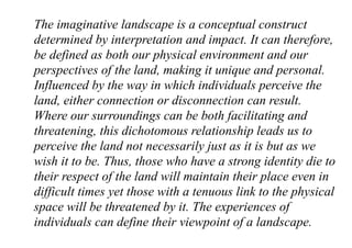 The imaginative landscape is a conceptual construct
determined by interpretation and impact. It can therefore,
be defined as both our physical environment and our
perspectives of the land, making it unique and personal.
Influenced by the way in which individuals perceive the
land, either connection or disconnection can result.
Where our surroundings can be both facilitating and
threatening, this dichotomous relationship leads us to
perceive the land not necessarily just as it is but as we
wish it to be. Thus, those who have a strong identity die to
their respect of the land will maintain their place even in
difficult times yet those with a tenuous link to the physical
space will be threatened by it. The experiences of
individuals can define their viewpoint of a landscape.
 