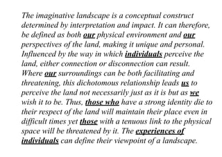 The imaginative landscape is a conceptual construct
determined by interpretation and impact. It can therefore,
be defined as both our physical environment and our
perspectives of the land, making it unique and personal.
Influenced by the way in which individuals perceive the
land, either connection or disconnection can result.
Where our surroundings can be both facilitating and
threatening, this dichotomous relationship leads us to
perceive the land not necessarily just as it is but as we
wish it to be. Thus, those who have a strong identity die to
their respect of the land will maintain their place even in
difficult times yet those with a tenuous link to the physical
space will be threatened by it. The experiences of
individuals can define their viewpoint of a landscape.
 