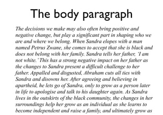 The body paragraph
The decisions we make may also often bring positive and
negative change, but play a significant part in shaping who we
are and where we belong. When Sandra elopes with a man
named Petrus Zwane, she comes to accept that she is black and
does not belong with her family. Sandra tells her father, ‘I am
not white.’This has a strong negative impact on her father as
the changes to Sandra present a difficult challenge to her
father. Appalled and disgusted, Abraham cuts all ties with
Sandra and disowns her. After agreeing and believing in
apartheid, he lets go of Sandra, only to grow as a person later
in life to apologise and talk to his daughter again. As Sandra
lives in the outskirts of the black community, the changes in her
surroundings help her grow as an individual as she learns to
become independent and raise a family, and ultimately grow as
 