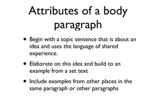 Attributes of a body
paragraph
• Begin with a topic sentence that is about an
idea and uses the language of shared
experience.
• Elaborate on this idea and build to an
example from a set text
• Include examples from other places in the
same paragraph or other paragraphs
 