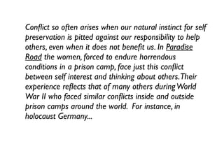 Conﬂict so often arises when our natural instinct for self
preservation is pitted against our responsibility to help
others, even when it does not beneﬁt us. In Paradise
Road the women, forced to endure horrendous
conditions in a prison camp, face just this conﬂict
between self interest and thinking about others.Their
experience reﬂects that of many others duringWorld
War II who faced similar conﬂicts inside and outside
prison camps around the world. For instance, in
holocaust Germany...
 
