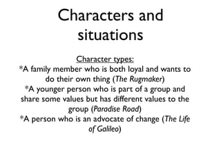 Characters and
situations
Character types:
*A family member who is both loyal and wants to
do their own thing (The Rugmaker)
*A younger person who is part of a group and
share some values but has different values to the
group (Paradise Road)
*A person who is an advocate of change (The Life
of Galileo)
 
