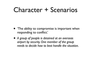 Character + Scenarios
• ‘The ability to compromise is important when
responding to conﬂict.’
• A group of people is detained at an overseas
airport by security. One member of the group
needs to decide how to best handle the situation.
 