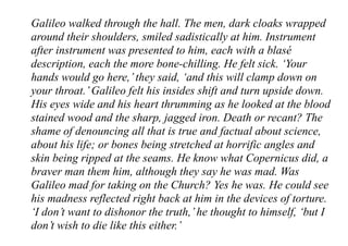 Galileo walked through the hall. The men, dark cloaks wrapped
around their shoulders, smiled sadistically at him. Instrument
after instrument was presented to him, each with a blasé
description, each the more bone-chilling. He felt sick. ‘Your
hands would go here,’they said, ‘and this will clamp down on
your throat.’Galileo felt his insides shift and turn upside down.
His eyes wide and his heart thrumming as he looked at the blood
stained wood and the sharp, jagged iron. Death or recant? The
shame of denouncing all that is true and factual about science,
about his life; or bones being stretched at horrific angles and
skin being ripped at the seams. He know what Copernicus did, a
braver man them him, although they say he was mad. Was
Galileo mad for taking on the Church? Yes he was. He could see
his madness reflected right back at him in the devices of torture.
‘I don’t want to dishonor the truth,’he thought to himself, ‘but I
don’t wish to die like this either.’
 
