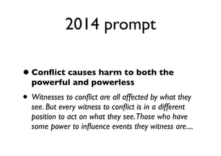 2014 prompt
•Conﬂict causes harm to both the
powerful and powerless
• Witnesses to conﬂict are all affected by what they
see. But every witness to conﬂict is in a different
position to act on what they see.Those who have
some power to inﬂuence events they witness are....
 