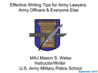 Effective Writing Tips for Army Lawyers, 
Army Officers & Everyone Else 
MAJ Mason S. Weiss 
Instructor/Writer 
U.S. Army Military Police School 
September 2014 
 